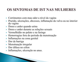 Corrimentos com mau odor a nível da vagina
 Prurido, ulcerações, abcessos, inflamação da vulva ou no interior
da vagina
 Dores e ardor quando urina
 Dores e ardor durante as relações sexuais
 Vermelhidão no palato e na faringe
 Hemorragias fora do período da menstruação
 Inflamações na zona genital
 Dor de barriga
 Menstruação irregular
 Dor difusa no cólon
 Inflamações, ulceração no anus.
 