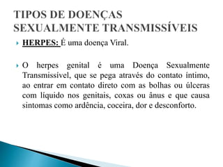  HERPES: É uma doença Viral.
 O herpes genital é uma Doença Sexualmente
Transmissível, que se pega através do contato íntimo,
ao entrar em contato direto com as bolhas ou úlceras
com líquido nos genitais, coxas ou ânus e que causa
sintomas como ardência, coceira, dor e desconforto.
 