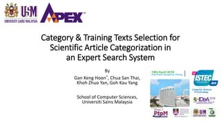 Category & Training Texts Selection for
Scientific Article Categorization in
an Expert Search System
By
Gan Keng Hoon*, Chua San Thai,
Khoh Zhuo Yan, Goh Kau Yang
School of Computer Sciences,
Universiti Sains Malaysia
 