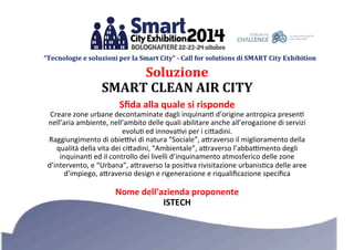 “Tecnologie 
e 
soluzioni 
per 
la 
Smart 
City” 
-­ 
Call 
for 
solutions 
di 
SMART 
City 
Exhibition 
Soluzione 
SMART 
CLEAN 
AIR 
CITY 
Sfida 
alla 
quale 
si 
risponde 
Creare 
zone 
urbane 
decontaminate 
dagli 
inquinan3 
d’origine 
antropica 
presen3 
nell’aria 
ambiente, 
nell’ambito 
delle 
quali 
abilitare 
anche 
all’erogazione 
di 
servizi 
evolu3 
ed 
innova3vi 
per 
i 
ci:adini. 
Raggiungimento 
di 
obie=vi 
di 
natura 
“Sociale”, 
a:raverso 
il 
miglioramento 
della 
qualità 
della 
vita 
dei 
ci:adini, 
“Ambientale”, 
a:raverso 
l’abba=mento 
degli 
inquinan3 
ed 
il 
controllo 
dei 
livelli 
d’inquinamento 
atmosferico 
delle 
zone 
d’intervento, 
e 
“Urbana”, 
a:raverso 
la 
posi3va 
rivisitazione 
urbanis3ca 
delle 
aree 
d’impiego, 
a:raverso 
design 
e 
rigenerazione 
e 
riqualificazione 
specifica 
Nome 
dell’azienda 
proponente 
ISTECH 
 