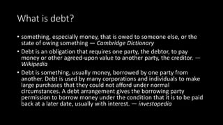 What is debt?
• something, especially money, that is owed to someone else, or the
state of owing something — Cambridge Dic...