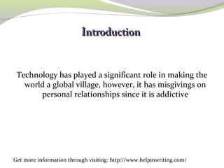IInnttrroodduuccttiioonn
Technology has played a significant role in making the
world a global village, however, it has misgivings on
personal relationships since it is addictive
Get more information through visiting: http://www.helpinwriting.com/