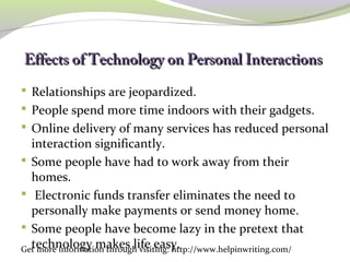 Effects of Technology oonn PPeerrssoonnaall IInntteerraaccttiioonnss
Relationships are jeopardized.
People spend more time indoors with their gadgets.
Online delivery of many services has reduced personal
interaction significantly.
Some people have had to work away from their
homes.
Electronic funds transfer eliminates the need to
personally make payments or send money home.
Some people have become lazy in the pretext that
technology makes life easy. Get more information through visiting: http://www.helpinwriting.com/