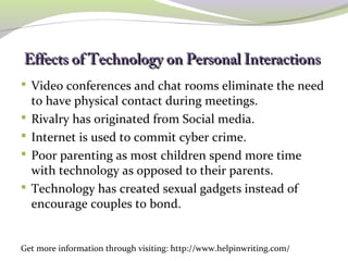 Effects of Technology oonn PPeerrssoonnaall IInntteerraaccttiioonnss
Video conferences and chat rooms eliminate the need
to have physical contact during meetings.
Rivalry has originated from Social media.
Internet is used to commit cyber crime.
Poor parenting as most children spend more time
with technology as opposed to their parents.
Technology has created sexual gadgets instead of
encourage couples to bond.
Get more information through visiting: http://www.helpinwriting.com/