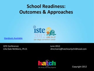 School Readiness:
                Outcomes & Approaches



Handouts Available


ISTE Conference             June 2012
Lilla Dale McManis, Ph.D.   dmcmanis@hatchearlychildhood.com




                                               Copyright 2012
 