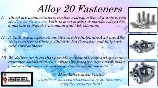 Alloy 20 Fasteners
I. iSteel are manufacturers, traders and exporters of a wide extent
of Alloy 20 Fasteners, built to meet market demands. Alloy 20 is
a mixture of Nickel, Chromium and Molybdenum.
II. It finds use in applications that involve Sulphuric Acid use. Alloy
20 is resistive to Pitting, Chloride Ion Corrosion and Sulphuric
Acid environments.
III. We deliver products that provide maximum usage and guarantee
customer satisfaction. Our expansive research urges us to make
products that are sustainable in the changing markets.
More Information Visits :
https://www.isteelindia.com/alloy-20-fasteners-
supplier-exporter.html
 