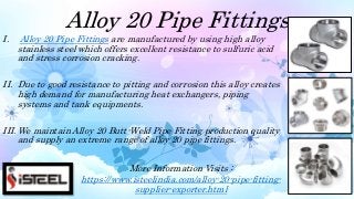Alloy 20 Pipe Fittings
I. Alloy 20 Pipe Fittings are manufactured by using high alloy
stainless steel which offers excellent resistance to sulfuric acid
and stress corrosion cracking.
II. Due to good resistance to pitting and corrosion this alloy creates
high demand for manufacturing heat exchangers, piping
systems and tank equipments.
III. We maintain Alloy 20 Butt-Weld Pipe Fitting production quality
and supply an extreme range of alloy 20 pipe fittings.
More Information Visits :
https://www.isteelindia.com/alloy-20-pipe-fitting-
supplier-exporter.html
 