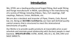 Introduction
We, iSTEEL are a leading professional forged fitting, Butt-weld fitting
and Flange manufacturer in INDIA, specializing in the manufacturing
of a variety of fittings Including Elbows, Tees, Full couplings, Half
couplings, Reducer, Union, Weldolet, etc.
We are also a stockiest and importer of Pipes, Sheets, Coils, Round
bar, etc. Being an ISO 9001 Certified Co. we have well defined quality
control process that is structured to meet the international
benchmarks of quality.
Our Motto is to provide quality products at reasonable price as per
schedule and maintain good relationship with the best people in steel
business. SPECIFICATIONS: ASTM, ASME, AISI, B.S, JIS, DIN, DNV and
NACE MR0175.
 