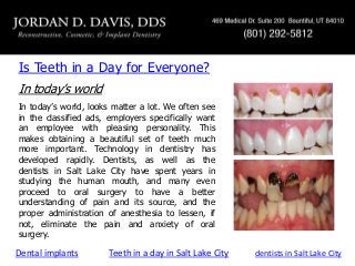 Is Teeth in a Day for Everyone?
In today’s world
In today’s world, looks matter a lot. We often see
in the classified ads, employers specifically want
an employee with pleasing personality. This
makes obtaining a beautiful set of teeth much
more important. Technology in dentistry has
developed rapidly. Dentists, as well as the
dentists in Salt Lake City have spent years in
studying the human mouth, and many even
proceed to oral surgery to have a better
understanding of pain and its source, and the
proper administration of anesthesia to lessen, if
not, eliminate the pain and anxiety of oral
surgery.

Dental implants

Teeth in a day in Salt Lake City

dentists in Salt Lake City

 