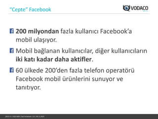 “Cepte” Facebook


             200 milyondan fazla kullanıcı Facebook’a
             mobil ulaşıyor.
             Mobil bağlanan kullanıcılar, diğer kullanıcıların
             iki katı kadar daha aktifler.
             60 ülkede 200’den fazla telefon operatörü
             Facebook mobil ürünlerini sunuyor ve
             tanıtıyor.


2010-11 | VOD-SMA | İşte Facebook | CA | 09.11.2010
 