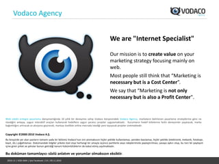 Vodaco Agency


                                                                                               We are "Internet Specialist"

                                                                                               Our mission is to create value on your
                                                                                               marketing strategy focusing mainly on
                                                                                               web.
                                                                                               Most people still think that “Marketing is
                                                                                               necessary but is a Cost Center”.
                                                                                               We say that “Marketing is not only
                                                                                               necessary but is also a Profit Center".


Web odaklı entegre pazarlama danışmanlığında 10 yıllık bir deneyime sahip Vodaco bünyesindeki Vodaco Agency, markaların belirlenen pazarlama stratejilerine göre ne
istediğini anlayıp, uygun interaktif araçları kullanarak hedeflere uygun yaratıcı projeler uygulamaktadır. Kurumların hedef kitlelerine farklı deneyimler yaşatacak, marka
bağımlılığını artıracak ve aksiyona geçirecek, markayı özellikle online mecrada istediği yere taşıyacak projeler üretmektedir.


Copyright ©2000-2010 Vodaco A.Ş.
Bu broşürde yer alan yazıların tamamı yada bir bölümü Vodaco’nun izni alınmaksızın hiçbir şekilde kullanılamaz, yeniden basılamaz, hiçbir şekilde (elektronik, mekanik, fotokopi,
kayıt, vb.) çoğaltılamaz. Dokümandaki bilgiler şirkete özel olup herhangi bir amaçla üçüncü partilerle veya rakiplerimizle paylaştırılması, yasaya aykırı olup, bu tarz bir paylaşım
içine giren şirket ve şahıslar bunun getirdiği kanuni hükümlülüklerini de kabul etmiş sayılmaktadır.

Bu doküman tamamlayıcı sözlü anlatım ve yorumlar olmaksızın eksiktir.
 2010-11 | VOD-SMA | İşte Facebook | CA | 09.11.2010
 