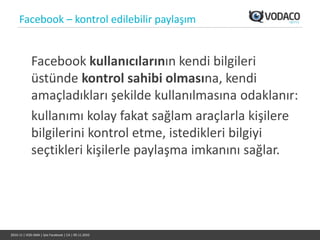 Facebook – kontrol edilebilir paylaşım


             Facebook kullanıcılarının kendi bilgileri
             üstünde kontrol sahibi olmasına, kendi
             amaçladıkları şekilde kullanılmasına odaklanır:
             kullanımı kolay fakat sağlam araçlarla kişilere
             bilgilerini kontrol etme, istedikleri bilgiyi
             seçtikleri kişilerle paylaşma imkanını sağlar.




2010-11 | VOD-SMA | İşte Facebook | CA | 09.11.2010
 