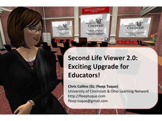 Second Life Viewer 2.0: Exciting Upgrade for Educators! Chris Collins (SL: Fleep Tuque) University of Cincinnati & Ohio Learning Network http://fleeptuque.com [email_address] 