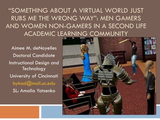 “ SOMETHING ABOUT A VIRTUAL WORLD JUST RUBS ME THE WRONG WAY”: MEN GAMERS AND WOMEN NON-GAMERS IN A SECOND LIFE ACADEMIC LEARNING COMMUNITY Aimee M. deNoyelles Doctoral Candidate Instructional Design and Technology University of Cincinnati [email_address] SL: Amalia Yatsenko 