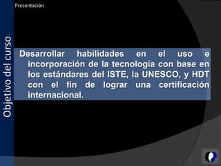 Presentación
Objetivo del curso



                      Desarrollar habilidades en el uso e
                       incorporación de la tecnología con base en
                       los estándares del ISTE, la UNESCO, y HDT
                       con el fin de lograr una certificación
                       internacional.
 