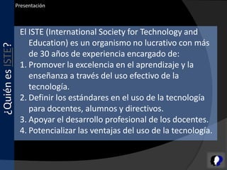 Presentación



                   El ISTE (International Society for Technology and
                      Education) es un organismo no lucrativo con más
¿Quién es ISTE?



                      de 30 años de experiencia encargado de:
                   1. Promover la excelencia en el aprendizaje y la
                      enseñanza a través del uso efectivo de la
                      tecnología.
                   2. Definir los estándares en el uso de la tecnología
                      para docentes, alumnos y directivos.
                   3. Apoyar el desarrollo profesional de los docentes.
                   4. Potencializar las ventajas del uso de la tecnología.
 