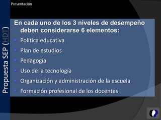 Presentación



                       En cada uno de los 3 niveles de desempeño
Propuesta SEP (HDT)


                         deben considerarse 6 elementos:
                        Política educativa
                        Plan de estudios
                        Pedagogía
                        Uso de la tecnología
                        Organización y administración de la escuela
                        Formación profesional de los docentes
 