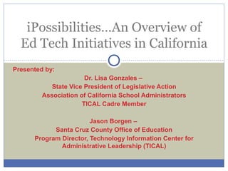 Presented by:
Dr. Lisa Gonzales –
State Vice President of Legislative Action
Association of California School Administrators
TICAL Cadre Member
Jason Borgen –
Santa Cruz County Office of Education
Program Director, Technology Information Center for
Administrative Leadership (TICAL)
iPossibilities…An Overview of
Ed Tech Initiatives in California
 