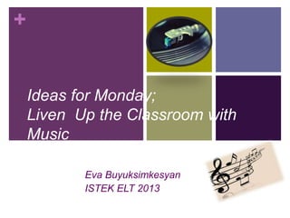+
Ideas for Monday;
Liven Up the Classroom with
Music
Eva Buyuksimkesyan
ISTEK ELT 2013
 