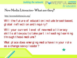 New Media Literacies- What are they?http://newmedialiteracies.org/Will the future of education include broad-based, global reflection and inquiry?Will your current level of new media literacy skills allow you to take part in leading learning through these mediums?What place does emerging media have in your role as a change savvy leader? 