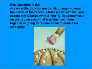 Real Question is this:Are we willing to change- to risk change- to meet the needs of the precious folks we serve? Can you accept that Change (with a “big” C) is sometimes a messy process and that learning new things together is going to require some tolerance for ambiguity. 