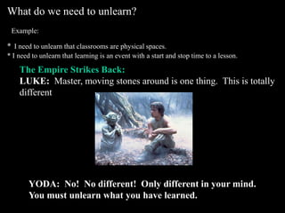 What do we need to unlearn? Example:*I need to unlearn that classrooms are physical spaces.* I need to unlearn that learning is an event with a start and stop time to a lesson.The Empire Strikes Back:LUKE:  Master, moving stones around is one thing.  This is totallydifferent. YODA:  No!  No different!  Only different in your mind.  You must unlearn what you have learned.