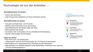 © 2016 SAP SE or an SAP affiliate company. All rights reserved. 13Internal
Technologie ist nur der Antreiber …
Geschäftsprozesse neu denken
• Ändern oder eliminieren
• Jeder Prozess kann digitalisiert und damit modernisiert werden
Geschäftsmodelle neu denken
• Fokussiert auf Ergebnisse - nicht Produkte
• Plattform-basiert wie Apple iTunes oder Amazon
• Geschäftsnetzwerke wie Alibaba, eBay oder Ariba
• Daten-getrieben wie Google
• Co-Creation oder Co-Innovation als neue Modelle der Wertschöpfung
• Digitaler mehrkanaliger Kundenzugang
Arbeit neu denken
• Nicht mehr raum- und zeitgebunden
• „Wissensarbeit“ optimiert durch Technologien (KI, VR, Robotik) & automatisiert
• Nutzererfahrung incl. Spracherkennung, Visualisierung oder Gamification
• Agile Methoden wie SCRUM bedeuten immer Wertewandel in Richtung mehr Vertrauen
und mehr Handlungsspielraum
 