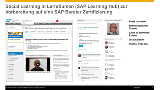 © 2016 SAP SE or an SAP affiliate company. All rights reserved. 27Internal
Social Learning in Lernräumen (SAP Learning Hub) zur
Vorbereitung auf eine SAP Berater Zertifizierung
• Feste Lernziele
• Betreuung durch
Trainer
• Links zu formellen
Kursen
• Diskussionen
• Videos, Polls etc.
 