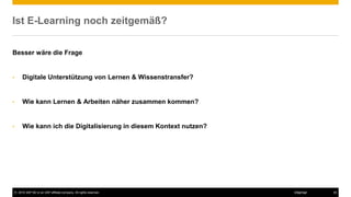© 2016 SAP SE or an SAP affiliate company. All rights reserved. 30Internal
Ist E-Learning noch zeitgemäß?
Besser wäre die Frage
• Digitale Unterstützung von Lernen & Wissenstransfer?
• Wie kann Lernen & Arbeiten näher zusammen kommen?
• Wie kann ich die Digitalisierung in diesem Kontext nutzen?
 