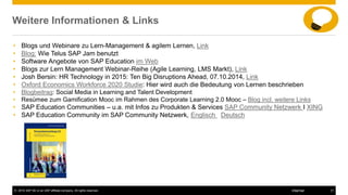© 2016 SAP SE or an SAP affiliate company. All rights reserved. 31Internal
Weitere Informationen & Links
• Blogs und Webinare zu Lern-Management & agilem Lernen, Link
• Blog: Wie Telus SAP Jam benutzt
• Software Angebote von SAP Education im Web
• Blogs zur Lern Management Webinar-Reihe (Agile Learning, LMS Markt), Link
• Josh Bersin: HR Technology in 2015: Ten Big Disruptions Ahead, 07.10.2014, Link
• Oxford Economics Workforce 2020 Studie: Hier wird auch die Bedeutung von Lernen beschrieben
• Blogbeitrag: Social Media in Learning and Talent Development
• Resümee zum Gamification Mooc im Rahmen des Corporate Learning 2.0 Mooc – Blog incl. weitere Links
• SAP Education Communities – u.a. mit Infos zu Produkten & Services SAP Community Netzwerk I XING
• SAP Education Community im SAP Community Netzwerk, Englisch Deutsch
 