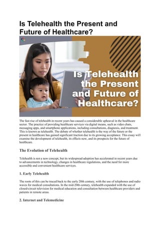 Is Telehealth the Present and
Future of Healthcare?
The fast rise of telehealth in recent years has caused a considerable upheaval in the healthcare
sector. The practice of providing healthcare services via digital means, such as video chats,
messaging apps, and smartphone applications, including consultations, diagnosis, and treatment.
This is known as telehealth. The debate of whether telehealth is the way of the future or the
present in healthcare has gained significant traction due to its growing acceptance. This essay will
examine the development of telehealth, its effects now, and its prospects for the future of
healthcare.
The Evolution of Telehealth
Telehealth is not a new concept, but its widespread adoption has accelerated in recent years due
to advancements in technology, changes in healthcare regulations, and the need for more
accessible and convenient healthcare services.
1. Early Telehealth
The roots of this can be traced back to the early 20th century, with the use of telephones and radio
waves for medical consultations. In the mid-20th century, telehealth expanded with the use of
closed-circuit television for medical education and consultation between healthcare providers and
patients in remote areas.
2. Internet and Telemedicine
 