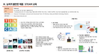 17
Ⅲ. 눈여겨 볼만한 제품: STEAM 교육
서비스명 Tinkercad
요약
3D 오브젝트 및 가상 회로 시뮬레이션 등
- Autodesk(AutoCAD, 3D Studio, Maya 개발사)에서 제작한 무료 서비스, 다양한 프로젝트 수업 자료 및 결과물 제공, 3D 프린터와 연동 가능
관련 키워드 Classroom Technologies, Curriculum and Instructional Tools, LTD Directory, Library and Media Technology, Robotics
관련 링크 https://www.tinkercad.com/
• 상상, 창조, 제작을 위한 온라인 무료 소프트웨어
• STEM 수업 내 프로젝트 기반의 학습 방식을
도입할 때 유용한 수업 툴으로 모든 사용자가
무료로 이용 가능 (※ 기업의 경우에도 무료 이용
가능한지 재확인 예정)
<제품 특징>
[결과물 공유] [프로젝트 수업 플랜]
1. 3D 디자인
- 제품 모형 및 프린팅 부품 제작
- 3D 프린터와 연동하여 실물 프린팅 가능
- 다른 학습자와 실시간 동시 작업 가능
2. 가상 회로 시뮬레이션
- 인터랙티브 콘텐츠를 통한 가상 회로
시뮬레이션
- LED 전구, 브레드보드 다양한 가상
회로 오브젝트를 통한 실험
- LED 및 온도계 제작 등 프로젝트 가능
3. 블록코딩
- 블록기반 코딩을 통한 동적 디자인 실습
- 자신의 디자인에 코딩을 통한 모션 설계
- 모든 사용자가 무료로 이용
- 실습 프로젝트를 통한 문제해결능력
향상 (갤러리 및 수업 지원 활용 가능)
- 모든 연령이 안전하게 사용
가능(광고 없음)
- 5천만명 이상의 유저들이 4억개의
디자인 등록 ※ 구글번역을 통한
한글 UI 지원
 