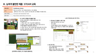 18
Ⅲ. 눈여겨 볼만한 제품: STEAM 교육
서비스명 CodeMonkey Studios
요약
게임 및 프로젝트 기반 과정을 제공하는 코딩 플랫폼
- 블록코딩, 텍스트 코딩, 고급코딩 및 게임 빌더 등 레벨별 커리큘럼 제공
관련 키워드 Curriculum and instructional Tools
관련 링크 https://www.codemonkey.com/courses
<교사 대시보드/로그인 카드>
• K1~9까지 연령별 커리큘럼 제공
- 유치원: 게임 챌린지 진행과 함께 코딩 기초
학습(블록코딩)
- 1~2학년: 필수 코딩 기술 배우기(블록코딩)
- 2~4학년: Coffee script를 이용한 코딩, 실제 코딩 및
수학을 활용한 게임(실제 코딩언어)
- 3~5학년: 텍스트 기반 코딩에 대한 입문(실제 코딩 언어)
- 6~8학년: 게임 제작 프로세스 경험, 파이썬 사용, 챗봇
코딩 등(실제 코딩 언어)
[인터랙티브 콘텐츠_키즈 대상의 블록코딩]
1. 대시보드 및 클래스 관리 가능
- 클래스별 학생 및 교사 관리
- 퀴즈 출제
- 간단한 형태의 리포트 제공(클래스 수, 유저 수,
세션 수, 평균 학습시간, 해결된 문제, 월별 활성
사용자 등)
2. 로그인 카드
- 자꾸 비밀번호를 잊어버리는
학생관리를 위함
- 클래스 링크, 이름, 비번 기재한
내용을 인쇄하여 학생에게 배부
 