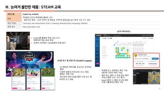 20
Ⅲ. 눈여겨 볼만한 제품: STEAM 교육
서비스명 CoderZ by Intelitek
요약
게임화된 온라인 플랫폼을 활용한 코딩
- 블록코딩 형태 + 3D로 캐릭터 및 배경을 구현하여 몰입감을 높인 형태, 코딩 리그 개최
관련 키워드 Curriculum and Instructional Tools, E-Learning, Remote/Cloud computing, Robotics
관련 링크 https://gocoderz.com/
[수업 코스 및 코딩 리그(CoderZ League)]
[교사 대시보드]
- 학생별 코스 성취정도 확인 가능
(컬러로 직관적 확인 가능)
- 컬러 박스 클릭 시 상세 정보 확인
가능(수행한 시간, 시도 횟수)
- Result 클릭 시, 해당 코스에 대한
수행 시뮬레이션 확인 가능
- 3D 형태의 캐릭터를 코딩으로 조작하는
형태
- 다양한 종류의 미션(코딩 코스) 제공,
클래스 적용 가능
- 레고와의 파트너십을 통한 수업 코스 및
파이썬 코스 제공
• CoderZ를 활용한 학생 코딩 리그
개최하여 학습 효과 증대
• 30개국 이상에서 150,000명의 학생 참가
 