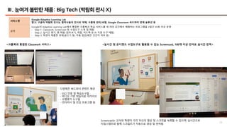 23
Ⅲ. 눈여겨 볼만한 제품: Big Tech (박람회 전시 X)
서비스명
Google Adaptive Learning Lab
참고: 구글의 박람회 전시는 협력사들의 전시로 대체; 크롬북 관리/보험, Google Classroom 써드파티 연계 솔루션 등
요약
Google의 Adaptive Learning Lab에서 통합한 크롬북과 학습 서비스를 세 개의 공간에서 체험하는 프로그램을 3일간 45회 이상 운영
- Step 1: Classwork, Screencast 등 수업도구 소개 및 체험
- Step 2: 실시간 평가, 펜 체험 (힌트보기, 채점, 피드백 등 AI 지원 도구 체험)
- Step 3: 학생이 제출한 과제(글쓰기 등) 자동 점검(베낀 것인지 여부 등)
다양해진 써드파티 콘텐츠 제공
- SSO 인증 및 학습도구들
- 비디오 기반 학습자료 아카이브
- 수행평가 도구들
- 리터러시 및 리딩 프로그램 등
<크롬북과 통합된 Classwork 서비스> <실시간 및 온디맨드 수업도구로 활용할 수 있는 Screencast, 100개 이상 언어로 실시간 번역>
Screencast는 교사와 학생이 각각 자신의 영상 및 스크린을 녹화할 수 있으며, 실시간으로
타임스탬프와 함께 스크립트가 자동으로 생성 및 번역됨
 