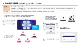 26
Ⅲ. 눈여겨 볼만한 제품: Learning Portal / Content
서비스명 Shmoop (EdSurge Product Index)
요약
Ed Tech 솔루션 기업으로 분류되어 있으며, 학생(6 ~ 12학년 (백만명 이상 사용)), 교사, 학부모, 교육구(school district) 별로 The Shmoop HeartbeatTM, Courses & Content, Test
Readiness, Intervention 등 네 개의 제품 공급
관련 키워드 Administrative and Assessment Technology, Classroom Technologies, Curriculum and Instructional Tools, E-Learning
관련 링크 https://www.shmoop.com/
3. Heartbeat: “Digital Promise”와 협력하여 학생들의 수천가지 상호 작용(마인드,
의사소통, 지각 등)을 측정하여 48개의 학습 역량 분석하는 주력 서비스 3) Connect: 학생들은 손들기
기능을 사용하여 자신이
강화/보완하고 싶은 역량에 대해
교사에게 알리고 교사와 상담함
1) Explore: 학습자는 질문을 통해
역량(social awareness, problem
solving, responsible decision-
making, & critical thinking) 등을
측정함
2) Grow: 퀴즈, 자기성찰,
요약 등 다양한 행동을 통해
학습 역량을 강화 시킴
<교사가 확인하는
Heartbeat 분석 대시보드>
4. Intervention: Heartbeat , test 결과 등을
활용하여 개인화된 진단과 분석 서비스를
제공
 