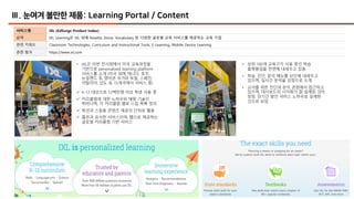 28
Ⅲ. 눈여겨 볼만한 제품: Learning Portal / Content
서비스명 IXL (EdSurge Product Index)
요약 IXL Learning은 IXL 외에 Rosetta Stone, Vocabulary 등 다양한 글로벌 교육 서비스를 제공하는 교육 기업
관련 키워드 Classroom Technologies, Curriculum and Instructional Tools, E-Learning, Mobile Device Learning
관련 링크 https://www.ixl.com
• IXL은 이번 전시회에서 미국 교육과정을
기반으로 personalized learning platform
서비스를 소개 (미국 외에 캐나다, 호주,
뉴질랜드 등 영어권 국가와 독일, 스페인,
이탈리아, 인도 등 15개국에서 서비스 중)
ü K-12 대상으로 12백만명 이상 학생 사용 중
ü 커리큘럼에 대한 노하우와 매핑 기술이
뛰어나며, 각 커리큘럼 별로 스킬 목록 정의
ü 학년과 스킬을 콘텐츠 제공의 단위로 활용
ü 홈런과 유사한 서비스이며, 웹으로 제공하는
글로벌 커리큘럼 기반 서비스
• 상위 100개 교육구가 사용 중인 학습
플랫폼임을 전면에 내세우고 있음
• 학습, 진단, 분석 메뉴를 상단에 내세우고
있으며, 실시간 분석을 강점으로 소개
• 교사를 위한 진단과 분석 관점에서 접근하고
있으며, 대시보드의 시각화가 잘 설계된 것이
장점. 장기간 쌓인 서비스 노하우로 설계한
것으로 보임
 