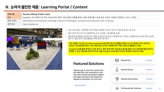 29
Ⅲ. 눈여겨 볼만한 제품: Learning Portal / Content
서비스명 Newsela (EdSurge Product Index)
요약 Newsela는 주로 언론사 등 주로 비교육 분야 콘텐츠 파트너들과 제휴를 통해 수급한 콘텐츠를 교사용 학습 자료로 가공해서 제공하는 서비스 사업자
관련 키워드 Administrative and Assessment Technology, Classroom Technologies, Curriculum and Instructional Tools, E-Learning
관련 링크 https://newsela.com
• 90% 이상 학교, 25백만명 이상 학생과 백만명 이상의 교사가 사용 중이라는 점 강조
• 캠프 분위기의 부스로 운영하면서 ISTE 교사용 스킬 캠프를 운영
• 형성평가와 통합된 콘텐츠라는 점을 강조하는데, 여기서 형성평가는 한국의 수행평가와 비슷한 형식으로써
글쓰기, 발표 등의 학습 활동을 과제 형식으로 평가
이번 박람회 기간 중 formative assessment에 대한 혁신과 변화를 컨퍼런스와 전시장에서 자주 강조하고
있는데, 국내 형성평가와는 다른 개념으로써 오히려 수행평가에 가까운 개념으로 활용하고 있음.
Assignment를 통해 학생의 사고와 글쓰기, 발표 등에 대한 과정 중심 평가를 위해 교사가 형성평가를 준비하고
측정할 수 있는 전문성을 길러야 한다는 점을 thought leader들이 비슷한 관점에서 강조하고 있음
 