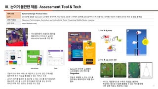 37
Ⅲ. 눈여겨 볼만한 제품: Assessment Tool & Tech
서비스명 Kahoot (EdSurge Product Index)
요약 2013년에 설립된 Kahoot은 노르웨이 회사이며, 지난 1년간 200개 나라에서 20억명 (2013년부터 누적 사용자는 70억명) 이상이 사용한 온라인 퀴즈 및 협업 플랫폼
관련 키워드 Classroom Technologies, Curriculum and Instructional Tools, E-Learning, Mobile Device Learning
관련 링크 https://kahoot.com/
• 국내 클라썸이 리셀러로 협약을
체결하면서 인지도가 높아진
interactive lesson을 위한 툴
1. For 4-8 years
- 기본적으로 무료 서비스로 제공하고 있으며, 연간 구독료를
납부하면 추가 기능을 활용할 수 있는 서비스 구조
- 교사가 퀴즈를 출제한 후 접근할 수 있는 코드를 참가자들에게
발송하면, 코드를 수신한 참가자들이 퀴즈를 푸는 방식의
서비스이며, 퀴즈 결과는 공유할 수도 있음
- Kahoot이 인수한 노르웨이
스타트업의 수학 퀴즈 앱
Dragonbox
- 무료로 체험할 수 있는 코드를
현장에서 배포하면서 제품 출시
홍보 - 비디오, 게임형식으로 수학의 개념을 2분안에
학습하는 앱으로 수업에 활용할 수 있는 커리큘럼에
대한 설명 자료도 제공하고 있음
2. For 8 up years old
 
