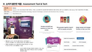 38
Ⅲ. 눈여겨 볼만한 제품: Assessment Tool & Tech
서비스명 Quizizz
요약 Quizizz는 교실 수업 중 팝업 퀴즈를 지원하는 가벼운 소프트웨어이며, 형성평가를 학생에게 동기를 부여하는 흥미 요소로 활용하고 있음 (Kahoot 처럼 기업분야에서 먼저 활용)
관련 키워드 Administrative and Assessment Technology, Classroom Technologies, Curriculum and Instructional Tools, E-Learning
관련 링크 https://kahoot.com/
• 예를 들어 교사가 사진 하나를 제시하고, 참가자들이 그
사진에 드로잉툴로 각자 개성을 표현한 다음 제출하는 플로우
• 제출된 결과물을 실시간 폴을 통해 랭킹을 확인할 수도 있음.
즉 실시간 퀴즈 도구로 활용할 수 있음
• 교사가 제작한 퀴즈를 공개하여 공유할 수 있는 공유
플랫폼도 제공 (현재 수백만건의 퀴즈가 분야별로
공개되어 있음)
 