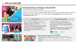 4
Ⅰ. ISTE Live 2022 개요
International Society for Technology in Education(ISTE)
- 기간: 2022년 6월 26~29일(컨퍼런스 및 박람회)
- ISTE는 미국에 기반을 둔 비영리 조직으로 주로 교사(educator)가 이해관계자
- 국내에는 ISTE Live와 같은 컨퍼런스와 박람회를 개최하는 비영리 조직으로 잘 알려져 있으며 올해 행사에는 13,363명이 참석
- ISTE를 대표하는 컨퍼런스/박람회 외에도 교사와 학생의 역량을 정의한 ‘ISTE Standard’와 에듀테크 제품을 인증하는
‘EdSurge Product Index’도 유명
ISTE Standard EdSurge Product Index
• 20년 이상 업데이트되며 활용되고 있는 역량 기준
• 학생과 교사가 새로운 교육 목표를 달성하기 위해 기술을
잘 활용할 수 있도록 가이드 하는 역할
• 미국 전체 주에서 활용하고 있으며, UNESCO Sustainable
Development Goals와도 맞춰져 있다고함 (현재 스페인어,
독일어, 중국어 등 8개 언어로도 번역되어 활용 중)
• 이번 박람회 기간 중 다수의 기업과 제품이 ISTE
Standard에 정의된 스킬을 체험할 수 있도록 단기 연수
프로그램도 운영
• 2012년부터 시행되고 있는 교육 제품 디렉토리
서비스이며, ISTE는 기업을 파트너로 분류하여 관리 중
• 최근 웹사이트를 개편하면서 베타 서비스를 운영 중이며,
학교나 교육구(school district)에서 제품 검색을 할 때 주로
활용 중이라고 함
• 전시 제품에 “EdSurge” 로고가 붙은 부스들이 상당히 많음
à 해외에서 전시한 제품들은 로고가 없지만, 미국 내수
제품들은 대부분 EdSurge 인증을 받은 제품들임
※ UNESCO Sustainable Development Goals 지속가능발전목표
- 2015년 9월 유엔 총회 70차 회의에서 국가 원수, UN 관리, 시민사회 대표들이 모여 채택
- 환경, 사회, 경제적 고려가 균형을 이루는 미래에 대한 패러다임(가난, 허기, 건강, 교육, 젠더 문제,
깨끗한 물 등)
- 미래세대의 필요를 충족시킬 수 있는 능력을 저해하지 않으면서 현 세대의 필요를 충족시키는
발전 방향
https://index.edsurge.com/
4
 