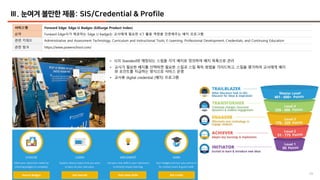 44
Ⅲ. 눈여겨 볼만한 제품: SIS/Credential & Profile
서비스명 Forward Edge: Edge-U Badges (EdSurge Product Index)
요약 Forward Edge사가 제공하는 Edge U badge는 교사에게 필요한 ICT 활용 역량을 인증해주는 배지 프로그램
관련 키워드 Administrative and Assessment Technology, Curriculum and Instructional Tools, E-Learning, Professional Development, Credentials, and Continuing Education
관련 링크 https://www.powerschool.com/
• ISTE Standard와 매칭되는 스킬을 각각 배지로 정의하여 배지 목록으로 관리
• 교사가 필요한 배지를 선택하면 필요한 스킬과 스킬 획득 방법을 가이드하고, 스킬을 평가하여 교사에게 배지
와 포인트를 지급하는 방식으로 서비스 운영
• 교사용 digital credential (배지) 프로그램
 