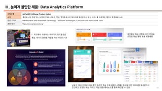49
Ⅲ. 눈여겨 볼만한 제품: Data Analytics Platform
서비스명 JetPackED (EdSurge Product Index)
요약 캘리포니아 주에 있는 비영리단체로 교육구, 학교, 벤더들로부터 데이터를 제공받아서 분석 서비스를 제공하는 데이터 플랫폼을 보유
관련 키워드 Administrative and Assessment Technology, Classroom Technologies, Curriculum and Instructional Tools
관련 링크 https://www.jetpacked.org/
• 학교에서 사용하는 여러가지 커리큘럼을
통합, 데이터 플랫폼 역할을 하는 비영리기관
개인화된 학습 추천과 주간 단위로
조정된 학습 계획 등을 제공해줌
교육구, 학교 단위로 이용 중인 온라인 학습 프로그램의 수행률, 점수에 대한 데이터를 제공받아서
진단하고 조정된 학습 가이드, 처방 등을 대시보드를 통해 확인할 수 있음
 