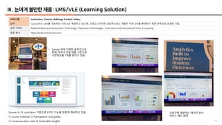 52
Ⅲ. 눈여겨 볼만한 제품: LMS/VLE (Learning Solution)
서비스명 Instructure /Canvas (EdSurge Product Index)
요약 Canvas라는 LMS를 대표적인 서비스로 제공하고 있으며, 오픈소스이지만 실질적으로는 개발자 커뮤니티를 확대하기 위한 전략으로 성공한 기업
관련 키워드 Administrative and Assessment Technology, Classroom Technologies, Curriculum and Instructional Tools, E-Learning
관련 링크 https://www.instructure.com/
• Canvas 외에 다양한 솔루션으로
현재 미국내 단일 제품 기준으로
시장점유율 1위를 달리고 있음
교육구에 제공하는 데이터 분석
서비스 예시 화면
Canvas: K–12 curriculum 기반으로 4가지 기능을 한번에 제공하고 있음
1) Course materials 2) Participation and grades
3) Communication tools 4) Actionable insights
 