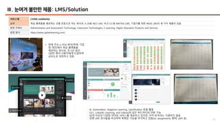 53
Ⅲ. 눈여겨 볼만한 제품: LMS/Solution
서비스명 CYPER LEARNING
요약 학습 플랫폼을 제공하는 것을 전문으로 하는 회사로, K-20용 NEO LMS, 비즈니스용 MATRIX LMS, 기업가를 위한 INDIE LMS의 세 가지 제품이 있음
관련 키워드 Administrative and Assessment Technology, Classroom Technologies, E-Learning, Higher Education Products and Services
관련 링크 https://www.cypherlearning.com/
• 현재 주요 e-러닝 분야(학계, 기업
및 개인)에서 학습 플랫폼을
제공하는 회사로, 첫 5년 동안
100만 명의 사용자에게 도달하며
급속도로 성장하고 있음
- AI, Automation, Adaptive Learning, Gamification 등을 활용
- Go1, LinkedIn Learning, and Udemy와 같은 써드파티와 연동 가능
- 40개 이상의 다양한 언어로 서비스를 제공하고 있지만, 아직 한국어는 지원하지 않음
- 경쟁 LMS 회사들을 비교하며 특화된 기능을 부각하고 있음(ex: assignments 형태, xAPI 등)
 