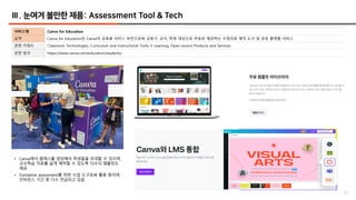 57
Ⅲ. 눈여겨 볼만한 제품: Assessment Tool & Tech
서비스명 Canva for Education
요약 Canva for Education은 Canva의 교육용 서비스 버전으로써 교육구, 교사, 학생 대상으로 무료로 제공하는 수업자료 제작 도구 및 공유 플랫폼 서비스
관련 키워드 Classroom Technologies, Curriculum and Instructional Tools, E-Learning, Open-source Products and Services
관련 링크 https://www.canva.com/education/students/
• Canva에서 클래스를 생성해서 학생들을 초대할 수 있으며,
교수학습 자료를 쉽게 제작할 수 있도록 다수의 템플릿도
제공
• Formative assessment를 위한 수업 도구로써 활용 중이며,
컨퍼런스 기간 중 다수 언급되고 있음
 