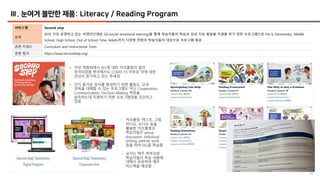 59
Ⅲ. 눈여겨 볼만한 제품: Literacy / Reading Program
서비스명 Second step
요약
40년 이상 운영하고 있는 비영리단체로 SEL(social emotional learning)을 통해 학습자들의 학습과 감성 지능 발달을 지원을 하기 위한 프로그램으로 Pre k, Elementary, Middle
School, High School, Out of School Time, Adults까지 다양한 연령의 학습자들의 대상으로 프로그램 제공
관련 키워드 Curriculum and Instructional Tools
관련 링크 https://www.secondstep.org/
• 이번 박람회에서 SEL에 대한 커리큘럼이 많이
부각되었음 한국에서도 COVID-19 이후로 이에 대한
관심이 증가하고 있는 추세임
• 단지 즐거운 정서를 형성하기 위한 활동도, 교과
과목을 대체할 수 있는 프로그램도 아닌 Cooperation,
Communication, Decision-Making 역량을
습득하는데 지원하기 위한 프로그램임을 강조하고
있음
- 커리큘럼: 텍스트, 그림,
비디오, 오디오 등을
활용한 커리큘럼과
학습자들은 group
discussion, individual
writing, partner work
등을 하며 SEL을 학습함
- 교사는 매주 학부모와
학습자들의 학습 내용에
대해서 공유하며 매주
피드백을 제공함
 