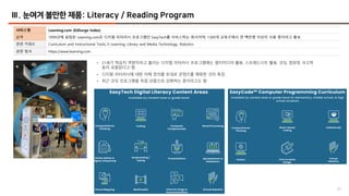61
Ⅲ. 눈여겨 볼만한 제품: Literacy / Reading Program
서비스명 Learning.com (EdSurge Index)
요약 1999년에 설립된 Learning.com은 디지털 리터러시 프로그램인 EasyTech를 서비스하는 회사이며, 1300개 교육구에서 연 백만명 이상이 사용 중이라고 홍보
관련 키워드 Curriculum and Instructional Tools, E-Learning, Library and Media Technology, Robotics
관련 링크 https://www.learning.com
• 21세기 학습자 역량이라고 불리는 디지털 리터러시 프로그램에는 멀티미디어 활용, 스프레드시트 활용, 코딩, 컴퓨팅 사고력
등이 포함된다고 함
• 디지털 리터러시에 대한 자체 정의를 토대로 콘텐츠를 매핑한 것이 특징
• 최근 코딩 프로그램을 독립 상품으로 강화하는 중이라고도 함
 