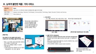 66
Ⅲ. 눈여겨 볼만한 제품: 기타 서비스
서비스명 Oplan
요약 수업 내 코스 및 액티비티 등록 및 학생을 위한 실물 타이머 제공
관련 키워드 Adaptive technology, Classroom Technologies, Communication Technology, Higher Education Products and Services
관련 링크 https://oplan.ca/
[제품 특징]
자료 등록 및 수업 설정을 위한 관리자,
수업모드(PC 및 모바일), 실물 타이머로 구성
- 학생 스스로 전체 수업시간에 대해 조망하고
시간 관리할 수 있도록 도움
- 학생 스스로 계획을 조정할 수 있도록
지원(개발 중)
※ 현재 프로토타입 상태이며 실시간 데이터
연동(블루투스 등) 관련 개발 중
1. 수업 관리자
- 코스 계획, 액티비티 관리, 학업 진척도 지원 - 액티비티별 타임테이블 등록
2. 실물 타이머: SEQUENCE
(Classroom assistant device for time and task management)
- 오프라인 워크시트와 실물 타이머의 프로그레스 디스플레이가
연동됨
- 현재 수업 내 어떤 액티비티를 하고 있으며, 언제까지 하는 것인지
시각적으로 직관적 인지 가능
※ 특수교육에서 유용(for Special needs students)
워크시트의 타임테이블과
실물 타이머 하단의 프로그레스
바가 연동됨
[코스 계획] [액티비티별 타임테이블 및 자료 등록]
• 액티비티별 시간을 등록하고
오프라인 출력물과 실물
타이머가 연동되어 학생
스스로 실물 타이머를 보며
수업 중 시간관리를 할 수
있도록 지원하는 서비스
 