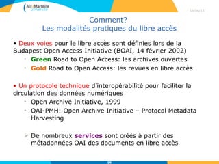 Quels sont les types d’archives ouvertes?
• On peut déposer et consulter des documents
scientifiques des archives ouvertes:
• Thématiques
• Centrales
• Institutionnelles (réflexion en cours pour AMU)
• Typologiques (un type de document, des
données primaires)
• Identifier les archives ouvertes grâce au
répertoire OpenDOAR
29/04/13
16
 